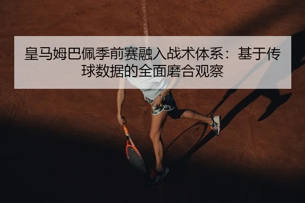皇马姆巴佩季前赛融入战术体系：基于传球数据的全面磨合观察